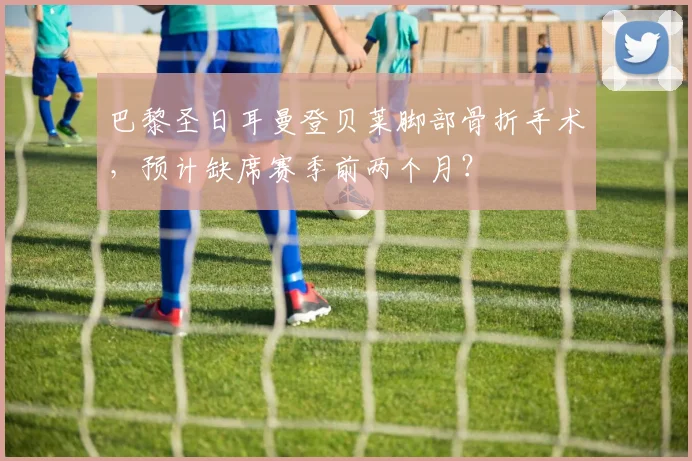 巴黎圣日耳曼登贝莱脚部骨折手术,预计缺席赛季前两个月?