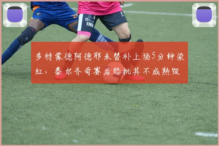 多特蒙德阿德耶米替补上场5分钟染红，泰尔齐奇赛后怒批其不成熟毁掉比赛